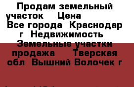 Продам земельный участок  › Цена ­ 570 000 - Все города, Краснодар г. Недвижимость » Земельные участки продажа   . Тверская обл.,Вышний Волочек г.